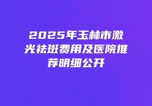 2025年玉林市激光祛斑费用及医院推荐明细公开