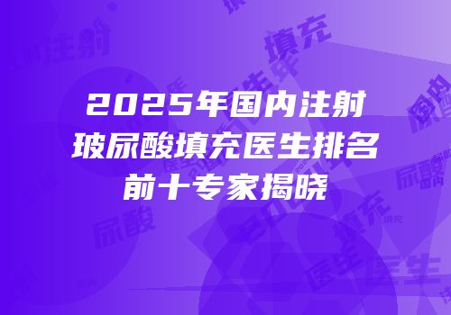 2025年国内注射玻尿酸填充医生排名前十专家揭晓
