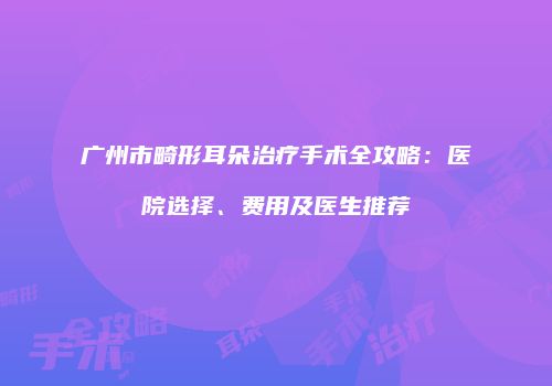 广州市畸形耳朵治疗手术全攻略：医院选择、费用及医生推荐