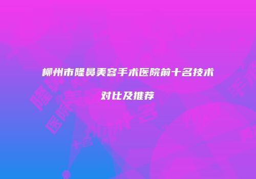 柳州市隆鼻美容手术医院前十名技术对比及推荐