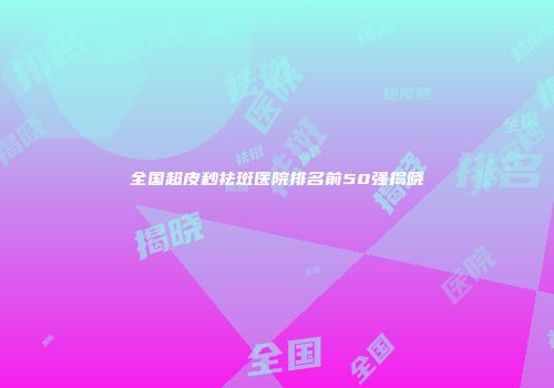 全国超皮秒祛斑医院排名前50强揭晓