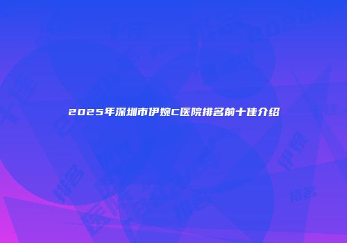 2025年深圳市伊婉C医院排名前十佳介绍