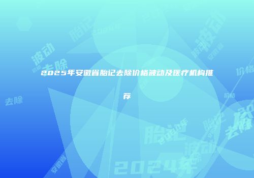 2025年安徽省胎记去除价格波动及医疗机构推荐