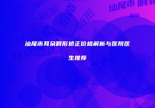 汕尾市耳朵畸形矫正价格解析与医院医生推荐