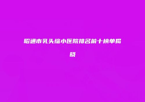 昭通市乳头缩小医院排名前十榜单揭晓