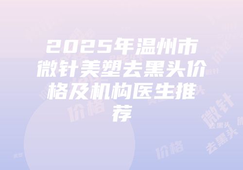 2025年温州市微针美塑去黑头价格及机构医生推荐