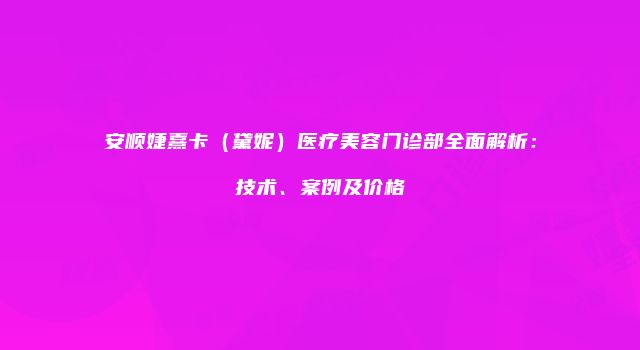安顺婕熹卡（黛妮）医疗美容门诊部全面解析：技术、案例及价格