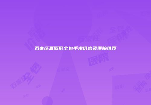 石家庄耳畸形全包手术价格及医院推荐
