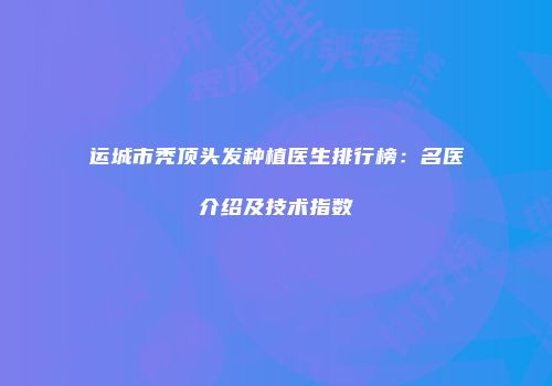 运城市秃顶头发种植医生排行榜：名医介绍及技术指数