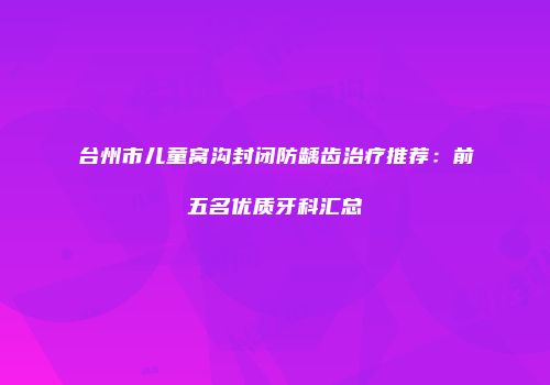 台州市儿童窝沟封闭防龋齿治疗推荐：前五名优质牙科汇总