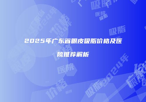 2025年广东省眼皮吸脂价格及医院推荐解析