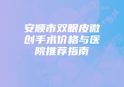 安顺市双眼皮微创手术价格与医院推荐指南