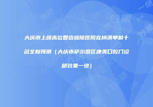 大庆市上颌高位智齿拔除医院在榜清单前十名全新预测（大庆市萨尔图区康美口腔门诊部效果一绝）