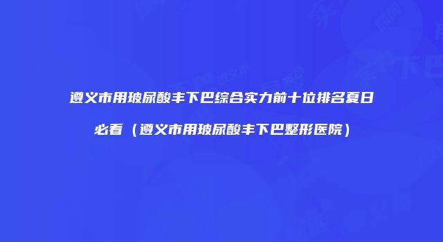 遵义市用玻尿酸丰下巴综合实力前十位排名夏日必看（遵义市用玻尿酸丰下巴整形医院）