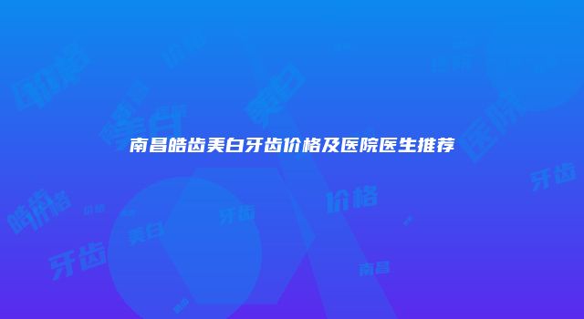 南昌皓齿美白牙齿价格及医院医生推荐