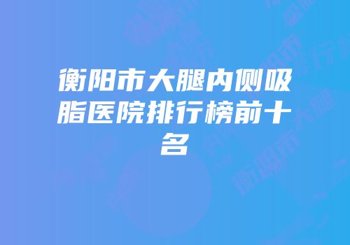 衡阳市大腿内侧吸脂医院排行榜前十名