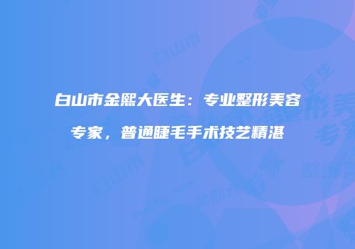 白山市金熙大医生：专业整形美容专家，普通睫毛手术技艺精湛