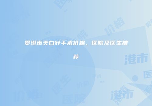 贵港市美白针手术价格、医院及医生推荐