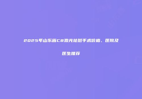 2025年山东省C8激光祛斑手术价格、医院及医生推荐