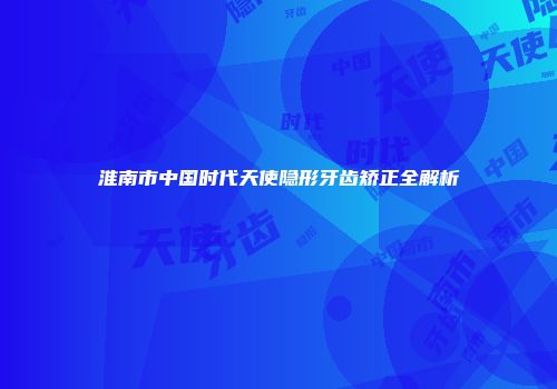 淮南市中国时代天使隐形牙齿矫正全解析