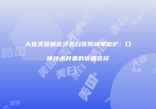大连美国皓齿牙美白医院榜单出炉：口碑技术并重的优质选择