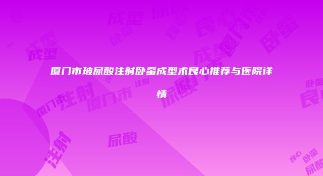 厦门市玻尿酸注射卧蚕成型术良心推荐与医院详情