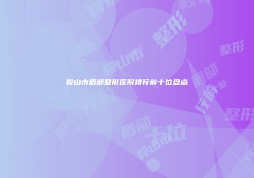 鞍山市唇部整形医院排行前十位盘点