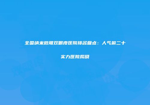 全国纳米微雕双眼皮医院排名盘点：人气前二十实力医院揭晓