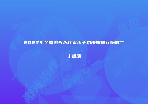 2025年全国激光治疗雀斑手术医院排行榜前二十揭晓