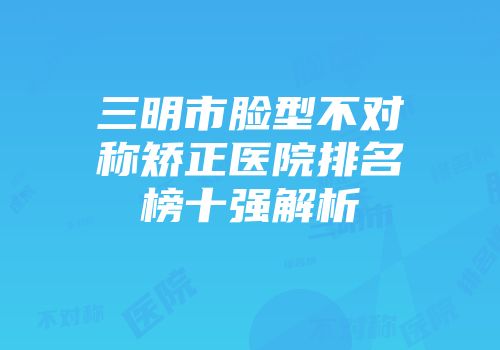 三明市脸型不对称矫正医院排名榜十强解析