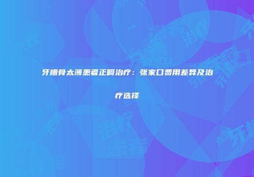 牙槽骨太薄患者正畸治疗：张家口费用差异及治疗选择