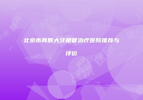北京市两颗大牙根管治疗医院推荐与评价
