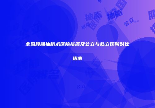 全国腹部抽脂术医院排名及公立与私立医院对比指南