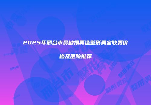 2025年邢台市鼻缺损再造整形美容收费价格及医院推荐