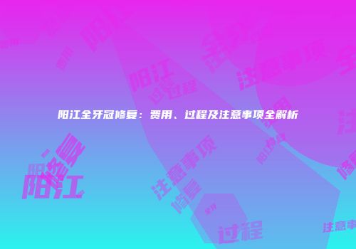 阳江全牙冠修复：费用、过程及注意事项全解析