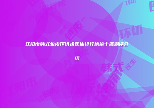 辽阳市韩式包皮环切术医生排行榜前十名测评介绍
