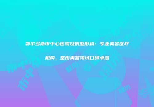 鄂尔多斯市中心医院烧伤整形科：专业美容医疗机构，整形美容领域口碑卓越