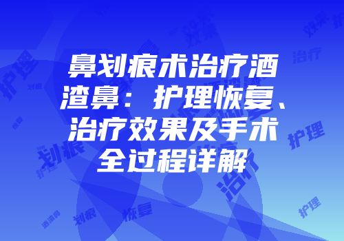 鼻划痕术治疗酒渣鼻：护理恢复、治疗效果及手术全过程详解