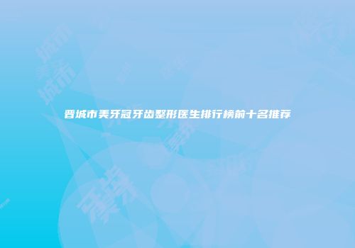 晋城市美牙冠牙齿整形医生排行榜前十名推荐