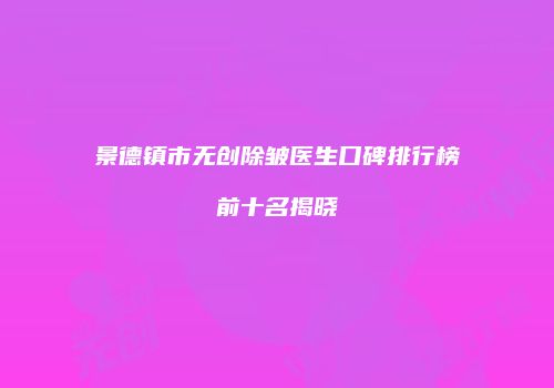 景德镇市无创除皱医生口碑排行榜前十名揭晓