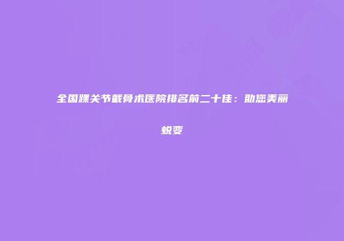 全国踝关节截骨术医院排名前二十佳：助您美丽蜕变