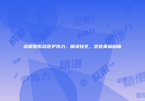 成都整形名医尹伟力：精湛技艺，塑造美丽自信