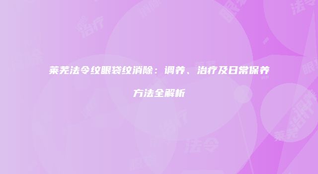 莱芜法令纹眼袋纹消除：调养、治疗及日常保养方法全解析