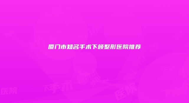 厦门市知名手术下颌整形医院推荐