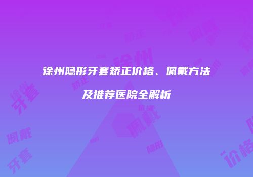 徐州隐形牙套矫正价格、佩戴方法及推荐医院全解析