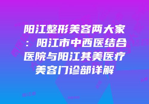 阳江整形美容两大家：阳江市中西医结合医院与阳江其美医疗美容门诊部详解