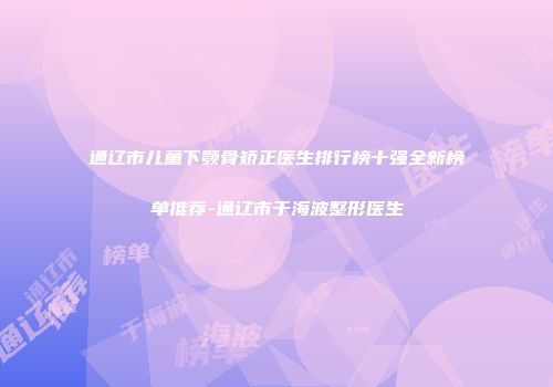 通辽市儿童下颚骨矫正医生排行榜十强全新榜单推荐-通辽市于海波整形医生