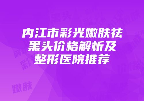 内江市彩光嫩肤祛黑头价格解析及整形医院推荐