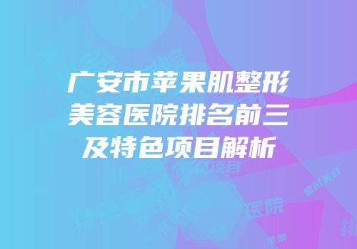 广安市苹果肌整形美容医院排名前三及特色项目解析