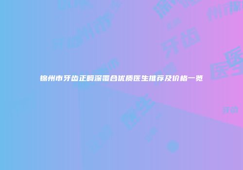 锦州市牙齿正畸深覆合优质医生推荐及价格一览